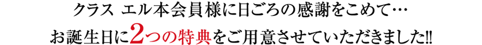 クラス エル本会員様に日ごろの感謝をこめて・・・お誕生日に2つの特典をご用意させていただきました！！