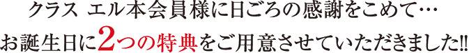 クラス エル本会員様に日ごろの感謝をこめて・・・お誕生日に2つの特典をご用意させていただきました！！