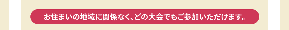 お住まいの地域に関係なく、どの大会でもご参加いただけます。