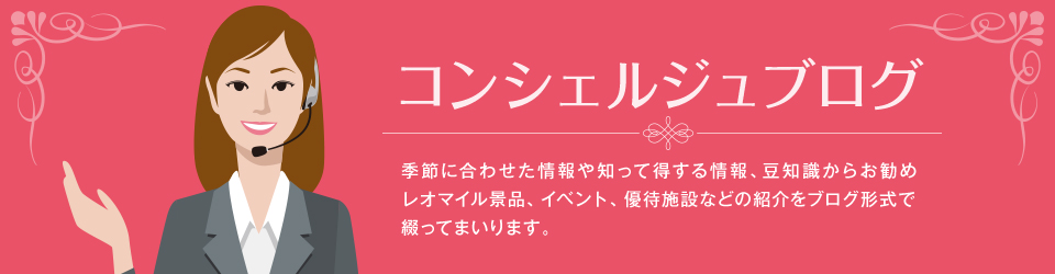 コンシェルジュブログ 季節に合わせた情報や知って得する情報、豆知識からお勧めレオマイル景品、イベント、優待施設などの紹介をブログ形式で綴ってまいります。