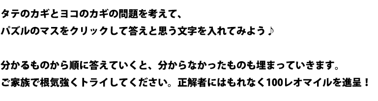 タテのカギとヨコのカギの問題を考えて、パズルのマスをクリックして答えと思う文字を入れてみよう♪分かるものから順に答えていくと、分からなかったものも埋まっていきます。ご家族で根気強くトライしてください。正解者にはもれなく100レオマイルを進呈します！