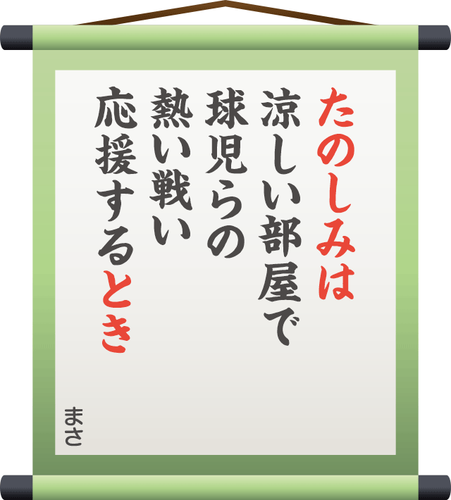 たのしみは 涼しい部屋で 球児らの 熱い戦い 応援するとき　／　まさ