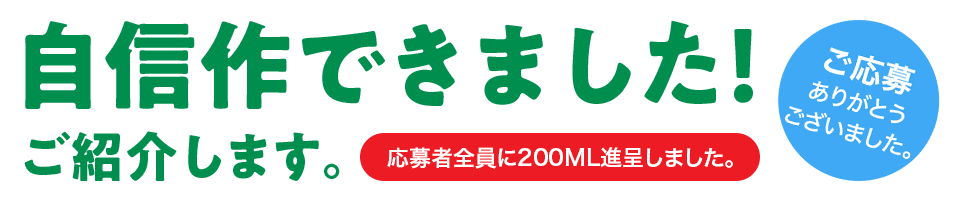 ご応募ありがとうございました。「自信作できました！」ご紹介します。応募者全員に200ML進呈しました。