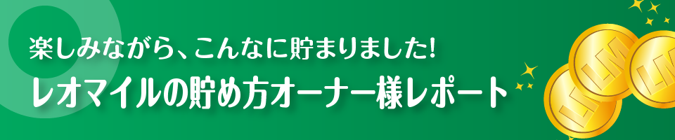 楽しみながら、こんなに貯まりました！レオマイルの貯め方オーナー様レポート