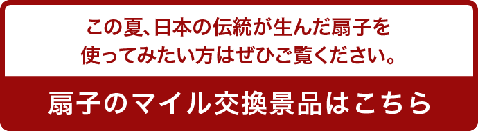 この夏、日本の伝統が生んだ扇子を使ってみたい方はぜひご覧ください。 扇子のマイル交換景品はこちら