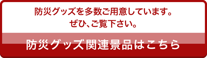 災グッズを多数ご用意しています。ぜひ、ご覧下さい。防災グッズ関連景品はこちら