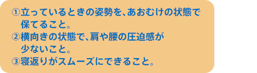 ①立っているときの姿勢を、あおむけの状態で保てること。 ②横向きの状態で、肩や腰の圧迫感が少ないこと。③寝返りがスムーズにできること。