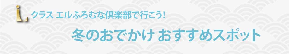 クラスエルふろむな倶楽部で行こう！ 冬のおでかけ おすすめスポット