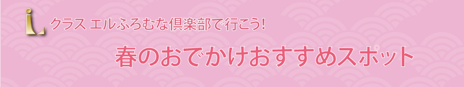 クラスエルふろむな倶楽部で行こう！ 春のおでかけ おすすめスポット